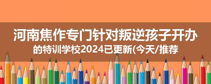 河南焦作专门针对叛逆孩子开办的特训学校2024已更新(今天/推荐)