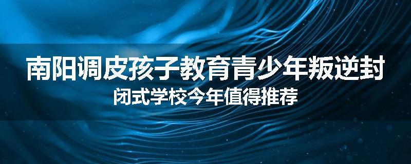 南阳调皮孩子教育青少年叛逆封闭式学校今年值得推荐
