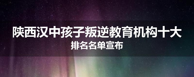 陕西汉中孩子叛逆教育机构十大排名名单宣布