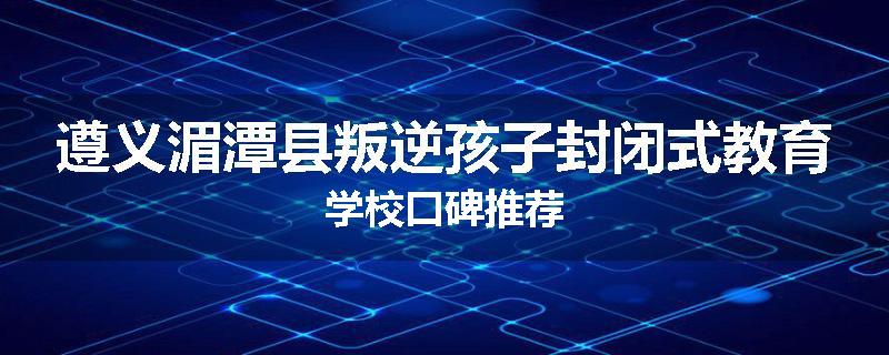 遵义湄潭县叛逆孩子封闭式教育学校口碑推荐