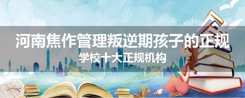河南焦作管理叛逆期孩子的正规学校十大正规机构