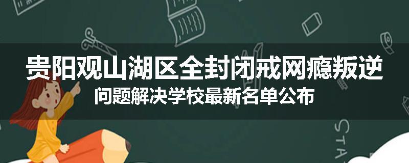 贵阳观山湖区全封闭戒网瘾叛逆问题解决学校最新名单公布
