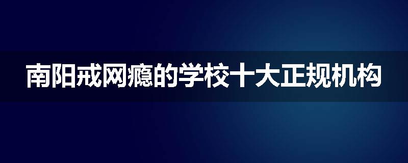 南阳戒网瘾的学校十大正规机构