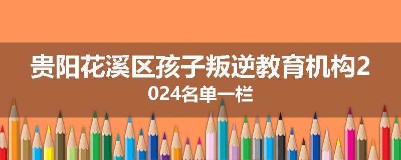 贵阳花溪区孩子叛逆教育机构2024名单一栏