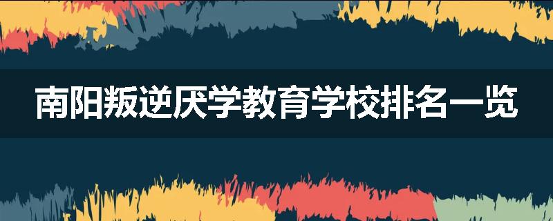 南阳叛逆厌学教育学校排名一览