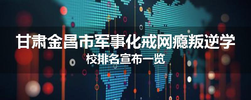 甘肃金昌市军事化戒网瘾叛逆学校排名宣布一览