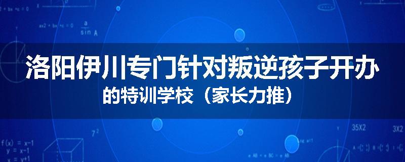 洛阳伊川专门针对叛逆孩子开办的特训学校（家长力推）