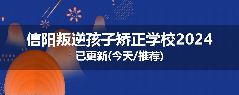 信阳叛逆孩子矫正学校2024已更新(今天/推荐)