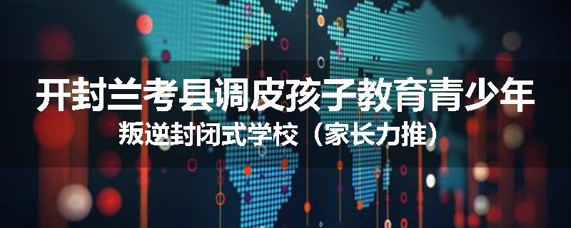 开封兰考县调皮孩子教育青少年叛逆封闭式学校（家长力推）