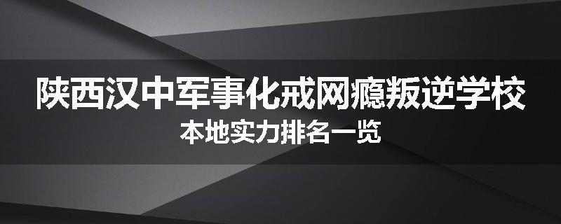 陕西汉中军事化戒网瘾叛逆学校本地实力排名一览