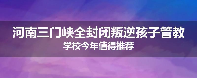 河南三门峡全封闭叛逆孩子管教学校今年值得推荐