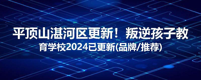 平顶山湛河区更新！叛逆孩子教育学校2024已更新(品牌/推荐)