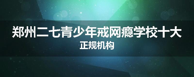 郑州二七青少年戒网瘾学校十大正规机构