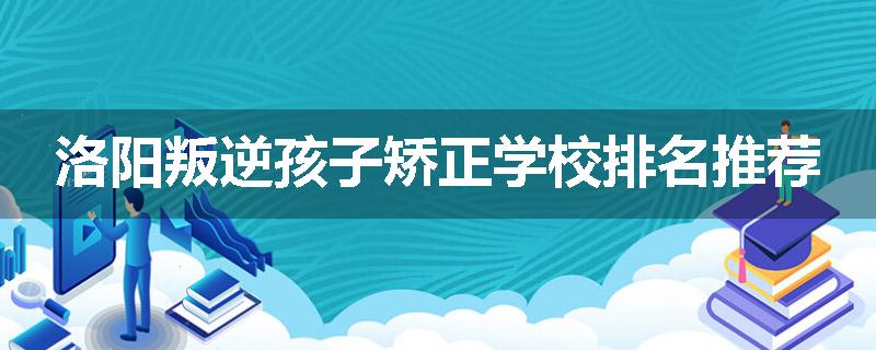 洛阳叛逆孩子矫正学校排名推荐