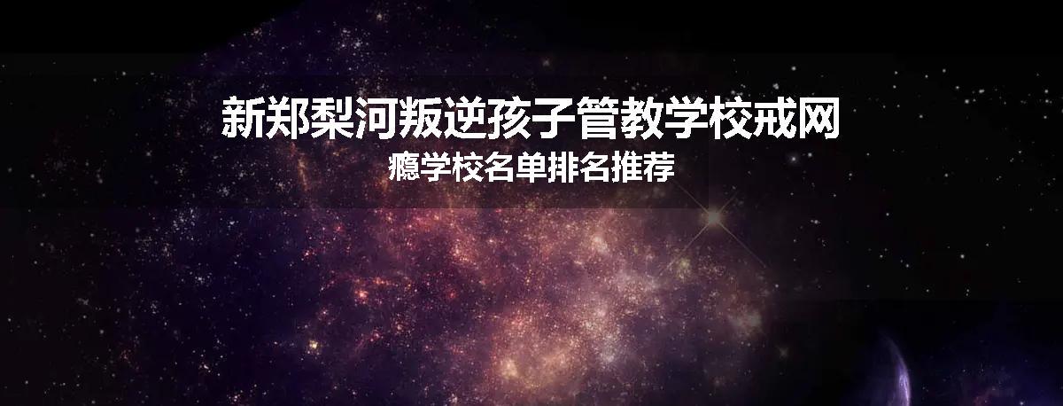 新郑梨河叛逆孩子管教学校戒网瘾学校名单排名推荐