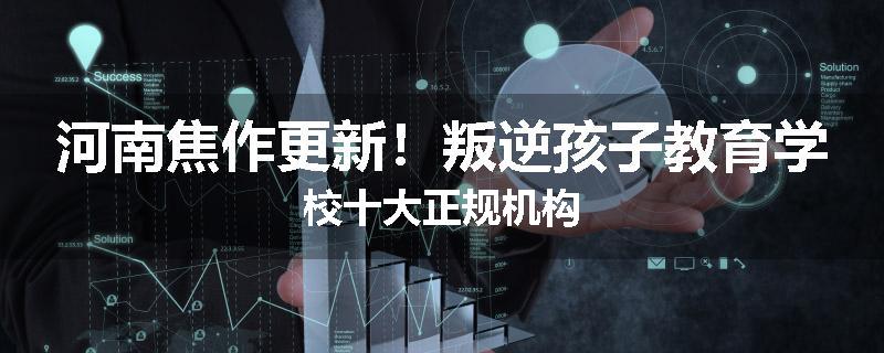 河南焦作更新！叛逆孩子教育学校十大正规机构