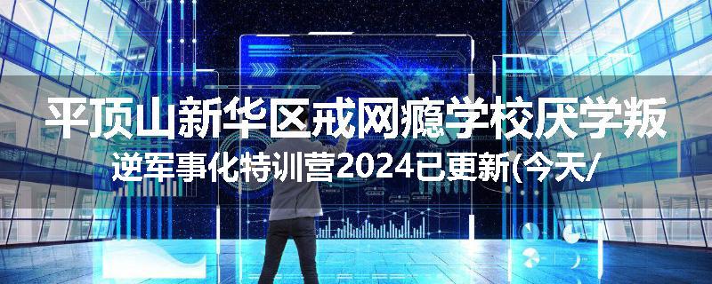 平顶山新华区戒网瘾学校厌学叛逆军事化特训营2024已更新(今天/推荐)