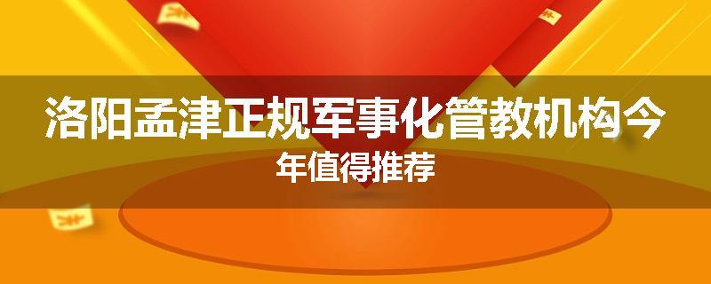 洛阳孟津正规军事化管教机构今年值得推荐