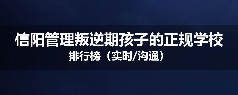 信阳管理叛逆期孩子的正规学校排行榜（实时/沟通）