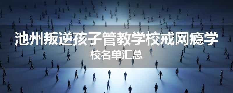 池州叛逆孩子管教学校戒网瘾学校名单汇总