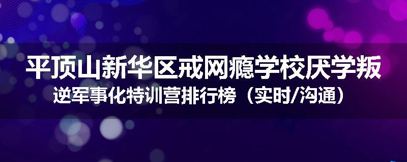 平顶山新华区戒网瘾学校厌学叛逆军事化特训营排行榜（实时/沟通）