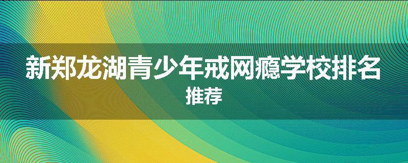 新郑龙湖青少年戒网瘾学校排名推荐