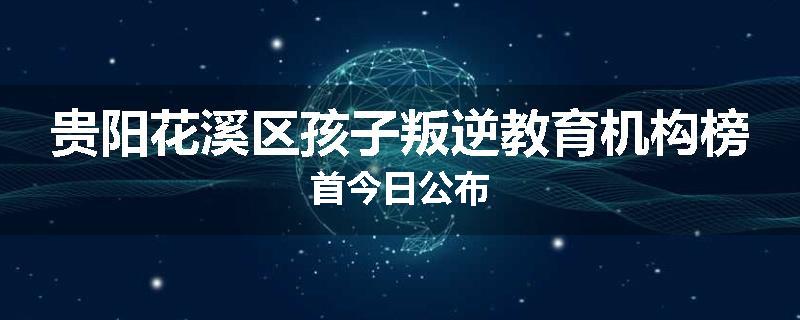 贵阳花溪区孩子叛逆教育机构榜首今日公布
