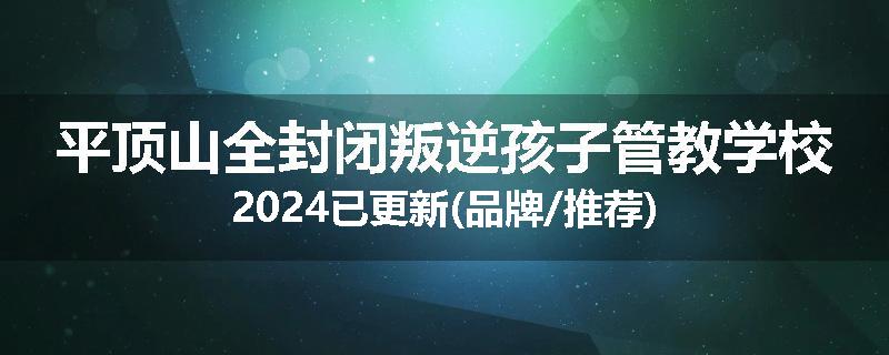 平顶山全封闭叛逆孩子管教学校2024已更新(品牌/推荐)
