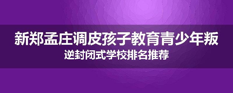 新郑孟庄调皮孩子教育青少年叛逆封闭式学校排名推荐