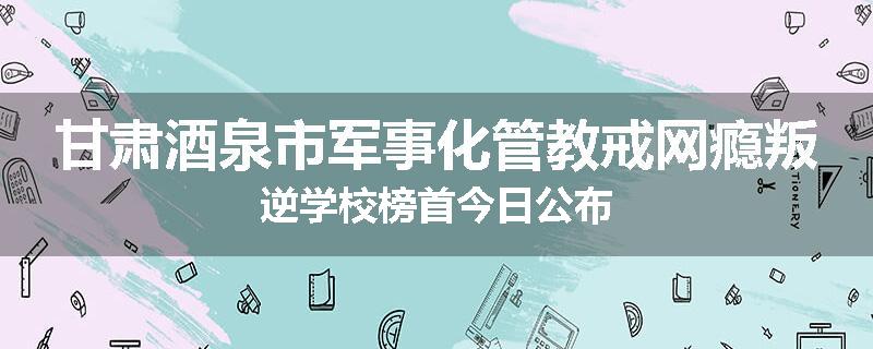 甘肃酒泉市军事化管教戒网瘾叛逆学校榜首今日公布
