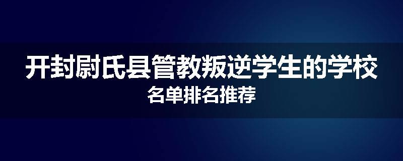 开封尉氏县管教叛逆学生的学校名单排名推荐
