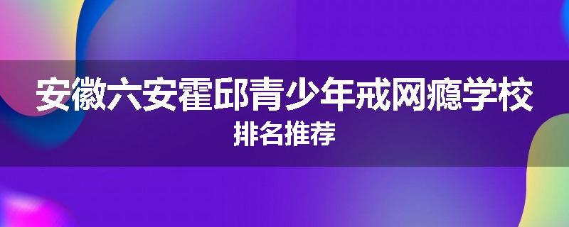 安徽六安霍邱青少年戒网瘾学校排名推荐