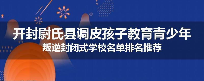 开封尉氏县调皮孩子教育青少年叛逆封闭式学校名单排名推荐