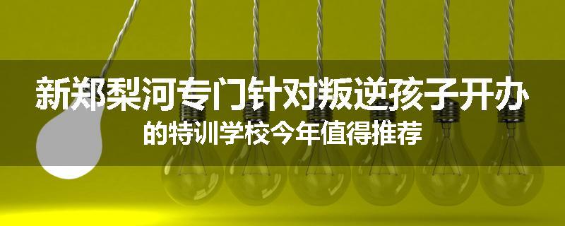 新郑梨河专门针对叛逆孩子开办的特训学校今年值得推荐