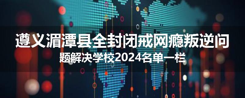 遵义湄潭县全封闭戒网瘾叛逆问题解决学校2024名单一栏