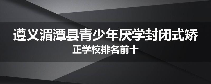 遵义湄潭县青少年厌学封闭式矫正学校排名前十
