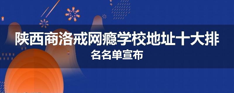 陕西商洛戒网瘾学校地址十大排名名单宣布