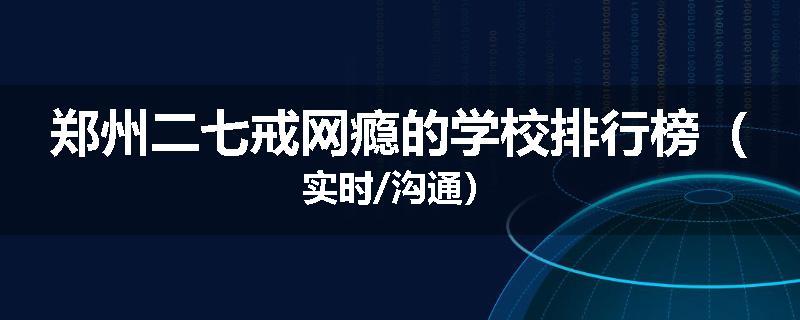 郑州二七戒网瘾的学校排行榜（实时/沟通）