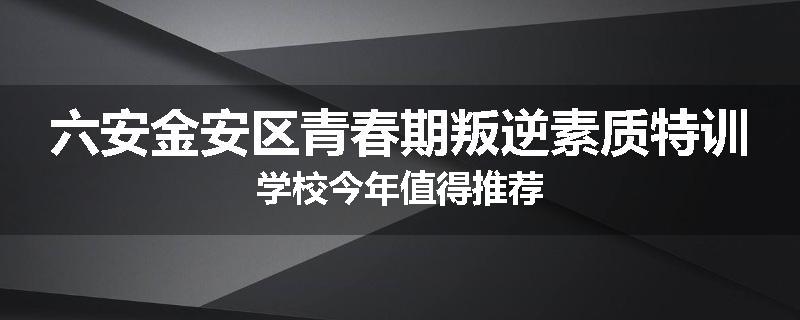 六安金安区青春期叛逆素质特训学校今年值得推荐
