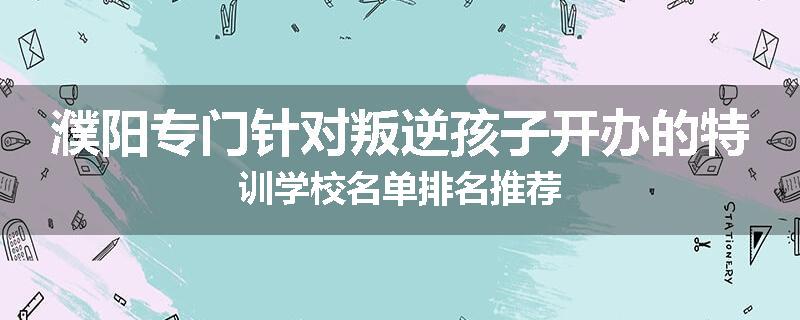 濮阳专门针对叛逆孩子开办的特训学校名单排名推荐