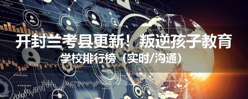 开封兰考县更新！叛逆孩子教育学校排行榜（实时/沟通）