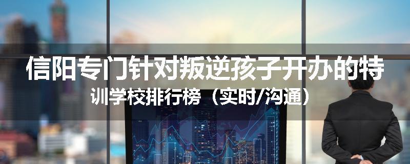 信阳专门针对叛逆孩子开办的特训学校排行榜（实时/沟通）