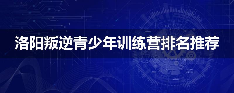 洛阳叛逆青少年训练营排名推荐