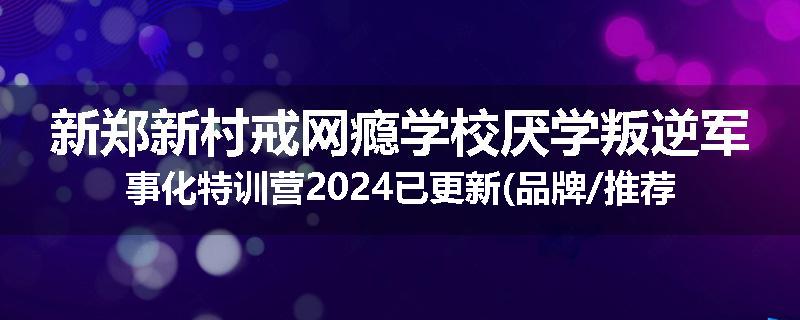 新郑新村戒网瘾学校厌学叛逆军事化特训营2024已更新(品牌/推荐)