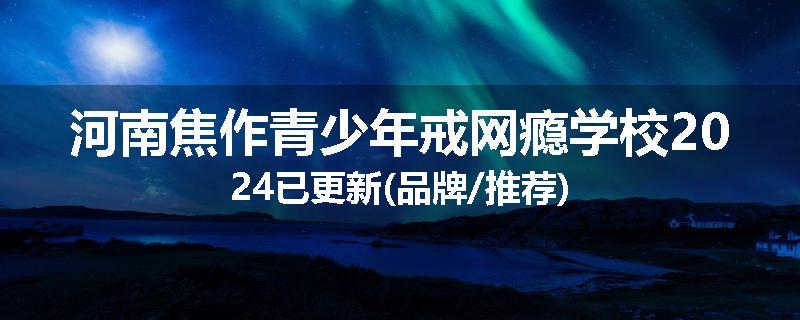 河南焦作青少年戒网瘾学校2024已更新(品牌/推荐)