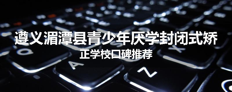 遵义湄潭县青少年厌学封闭式矫正学校口碑推荐