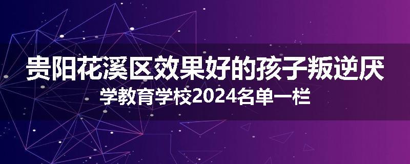 贵阳花溪区效果好的孩子叛逆厌学教育学校2024名单一栏