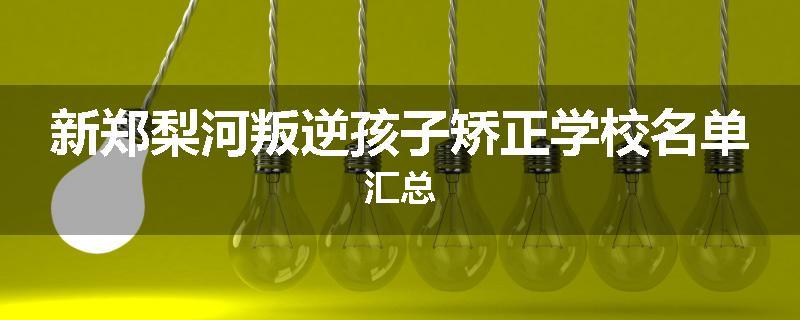 新郑梨河叛逆孩子矫正学校名单汇总
