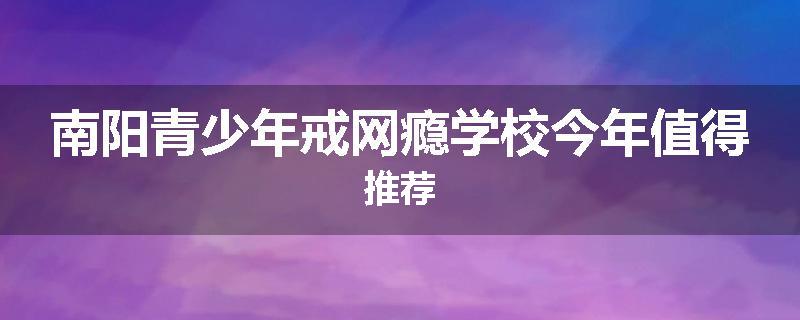 南阳青少年戒网瘾学校今年值得推荐