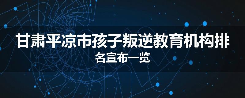 甘肃平凉市孩子叛逆教育机构排名宣布一览